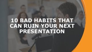 10 BAD HABITS THAT
CAN RUIN YOUR NEXT
PRESENTATION
 