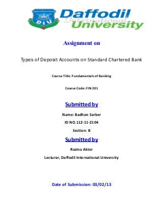 Assignment on

Types of Deposit Accounts on Standard Chartered Bank

              Course Title: Fundamentals of Banking


                      Course Code: FIN 201



                      Submitted by
                    Name: Badhon Sarker
                      ID NO.112-11-2104
                           Section: B

                      Submitted by
                         Rozina Akter
          Lecturer, Daffodil International University




              Date of Submission: 03/02/13
 