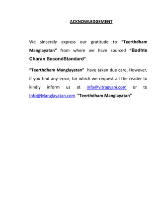 ACKNOWLEDGEMENT
We sincerely express our gratitude to “Teerthdham
Manglayatan” from where we have sourced “Badhte
Charan SecondStandard”.
“Teerthdham Manglayatan” have taken due care, However,
if you find any error, for which we request all the reader to
kindly inform us at info@vitragvani.com or to
Info@Manglayatan.com “Teerthdham Manglayatan”
 