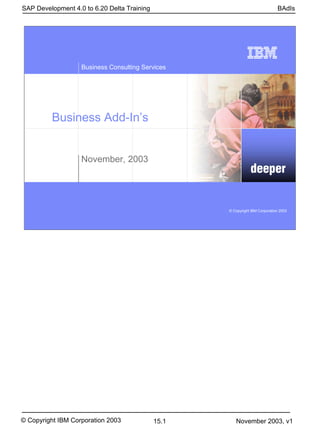 SAP Development 4.0 to 6.20 Delta Training                                    BAdIs




                   Business Consulting Services




         Business Add-In’s


                   November, 2003
                                                               deeper


                                                    © Copyright IBM Corporation 2003




© Copyright IBM Corporation 2003             15.1      November 2003, v1
 