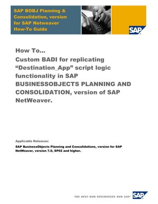 SAP BOBJ Planning &
Consolidation, version
for SAP Netweaver
How-To Guide
How To...
Custom BADI for replicating
“Destination_App” script logic
functionality in SAP
BUSINESSOBJECTS PLANNING AND
CONSOLIDATION, version of SAP
NetWeaver.
Applicable Releases:
SAP BusinessObjects Planning and Consolidations, version for SAP
NetWeaver, version 7.0, SP02 and higher.
 
