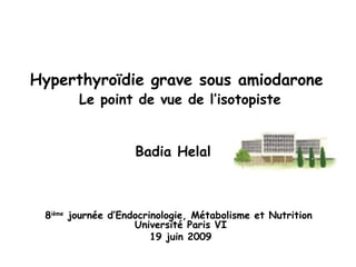 Hyperthyroïdie grave sous amiodarone   Le point de vue de l’isotopiste   Badia Helal   8 ième  journée d’Endocrinologie, Métabolisme et Nutrition  Université Paris VI 19 juin 2009 