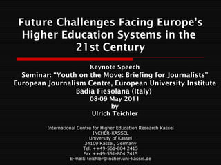 Future Challenges Facing Europe’s
  Higher Education Systems in the
           21st Century
                            Keynote Speech
  Seminar: “Youth on the Move: Briefing for Journalists”
European Journalism Centre, European University Institute
                 Badia Fiesolana (Italy)
                            08-09 May 2011
                                  by
                            Ulrich Teichler

         International Centre for Higher Education Research Kassel
                              INCHER-KASSEL
                            University of Kassel
                          34109 Kassel, Germany
                         Tel. ++49-561-804 2415
                         Fax ++49-561-804 7415
                   E-mail: teichler@incher.uni-kassel.de
 
