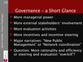 10

                                             Governance – a Short Glance
Ulrich Teichler: Future Challenges




                                           More managerial power
                                           More external stakeholders‘ involvement
                                           More evaluation activities
                                           More incentives and incentive steering
                                           Major narratives: “New Public
                                            Management” or “Network coordination”
                                           Question: More rationality and efficiency
                                            or steering and evaluation “overkill”?
 