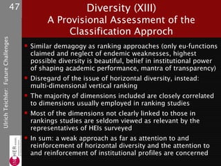 47                         Diversity (XIII)
                                                   A Provisional Assessment of the
                                                        Classification Approch
Ulrich Teichler: Future Challenges




                                             Similar demagogy as ranking approaches (only eu-functions
                                              claimed and neglect of endemic weaknesses, highest
                                              possible diversity is beautiful, belief in institutional power
                                              of shaping academic performance, mantra of transparency)
                                             Disregard of the issue of horizontal diversity, instead:
                                              multi-dimensional vertical ranking
                                             The majority of dimensions included are closely correlated
                                              to dimensions usually employed in ranking studies
                                             Most of the dimensions not clearly linked to those in
                                              rankings studies are seldom viewed as relevant by the
                                              representatives of HEIs surveyed
                                             In sum: a weak approach as far as attention to and
                                              reinforcement of horizontal diversity and the attention to
                                              and reinforcement of institutional profiles are concerned
 