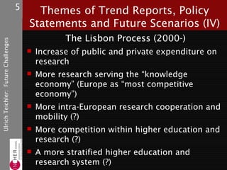 5     Themes of Trend Reports, Policy
                                         Statements and Future Scenarios (IV)
                                                   The Lisbon Process (2000-)
Ulrich Teichler: Future Challenges




                                          Increase of public and private expenditure on
                                           research
                                          More research serving the “knowledge
                                           economy” (Europe as “most competitive
                                           economy”)
                                          More intra-European research cooperation and
                                           mobility (?)
                                          More competition within higher education and
                                           research (?)
                                          A more stratified higher education and
                                           research system (?)
 