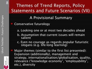 8
                                           Themes of Trend Reports, Policy
                                         Statements and Future Scenarios (VII)
Ulrich Teichler: Future Challenges




                                                       A Provisional Summary
                                            Conservative futurology

                                               a. Looking one or at most two decades ahead
                                               b. Assumption that current issues will remain
                                                  salient
                                               c. Even no courage as regards popular futuristic
                                                  slogans (e.g. life-long learning)
                                            Major themes (similar to the first list presented):
                                             Expansion (additionally), management and
                                             strategy, internationalisation/globalisation, quality,
                                             relevance (“knowledge economy”, “employability”,
                                             etc.), diversity
 