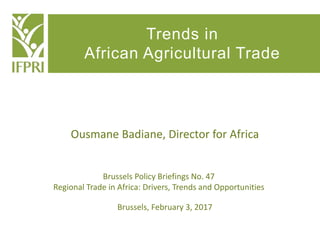 Trends in
African Agricultural Trade
Brussels Policy Briefings No. 47
Regional Trade in Africa: Drivers, Trends and Opportunities
Ousmane Badiane, Director for Africa
Brussels, February 3, 2017
 
