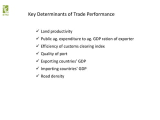  Land productivity
 Public ag. expenditure to ag. GDP ration of exporter
 Efficiency of customs clearing index
 Quality of port
 Exporting countries’ GDP
 Importing countries’ GDP
 Road density
Key Determinants of Trade Performance
 