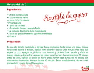 Soufflé de queso
Ingredientes:
• 1/4 libra de mantequilla
• 4 cucharadas de harina
• 4 tazas de leche caliente
• Pimienta Badia
• 1 pisca de sal Badia
• 1/2 cucharita de nuez moscada Badia
• 1/2 cucharita de pimienta dulce molida Badia
• 2 tazas de quesos Mozzarella y parmesano rallados
• 6 huevos
Preparación:
En una olla derretir mantequilla y agregar harina mezclando hasta formar una pasta. Cocinar
revolviendo durante 3 minutos, agregar leche caliente y cocinar unos minutos más hasta que
espese un poco. Agregar sal, pimienta, nuez moscada y pimienta dulce. Mezclar y añadir los
quesos rallados y dejar enfriar. Agregar las yemas y revolver bien. Aproximadamente 50 minutos
antes de servir, agregar las claras de huevo (hasta formar picos duros pero no secas), con
movimientos envolventes. Hornear durante 45 minutos. Servir inmediatamente. Horno a 400º
precalentado y molde de soufflé engrasado.
 