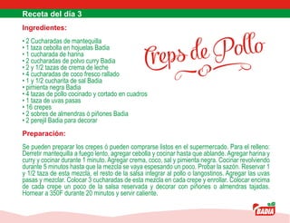 Creps de Pollo
Ingredientes:
• 2 Cucharadas de mantequilla
• 1 taza cebolla en hojuelas Badia
• 1 cucharada de harina
• 2 cucharadas de polvo curry Badia
• 2 y 1/2 tazas de crema de leche
• 4 cucharadas de coco fresco rallado
• 1 y 1/2 cucharita de sal Badia
• pimienta negra Badia
• 4 tazas de pollo cocinado y cortado en cuadros
• 1 taza de uvas pasas
• 16 crepes
• 2 sobres de almendras ó piñones Badia
• 2 perejil Badia para decorar
Preparación:
Se pueden preparar los crepes ó pueden comprarse listos en el supermercado. Para el relleno:
Derretir mantequilla a fuego lento, agregar cebolla y cocinar hasta que ablande. Agregar harina y
curry y cocinar durante 1 minuto. Agregar crema, coco, sal y pimienta negra. Cocinar revolviendo
durante 5 minutos hasta que la mezcla se vaya espesando un poco. Probar la sazón. Reservar 1
y 1/2 taza de esta mezcla, el resto de la salsa integrar al pollo o langostinos. Agregar las uvas
pasas y mezclar. Colocar 3 cucharadas de esta mezcla en cada crepe y enrollar. Colocar encima
de cada crepe un poco de la salsa reservada y decorar con piñones o almendras tajadas.
Hornear a 350F durante 20 minutos y servir caliente.
 
