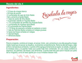 Ensalada de reyes
Ingredientes:
• 1/3 taza de vinagre blanco
• 3/4 taza de azúcar
• 2 cucharadas de jugo de limón Badia
• Sal y pimienta al gusto Badia
• 1 taza de aceite de Oliva Badia
• 1cucharada cebolla en hojuelas Badia
• 1 1/2 cucharadas de semillas de amapola Badia
• 1 cucharadita de mostaza seca Badia
• 1/2 cucharadita de Paprika Badia
• 1 1/2 libras de espinaca cortadas en pedazos a mano
• 1 lata de Palmitos Badia cortados en rodajas gruesas
• 2 tazas de fresas cortadas en rodajas
• 1 Ajonjolí Badia
• 1 Almendra Badia
Preparación:
Para la vinagreta, combine el vinagre, el azúcar, limón, sal y pimienta en una olla pequeña a fuego
medio hasta que el azúcar se disuelva, revolviendo constantemente. Retire la olla del fuego y deje
enfriar a temperatura ambiente. Cuando enfrié agregue lentamente el aceite, la cebolla, el ajonjolí,
la mostaza seca y la paprika hasta que quede todo bien combinado. En una vasija combine la
espinaca, los palmitos, las fresas y las almendras. Cuando esté listo para servir mezcle con parte
de la vinagreta y sirva el resto aparte por si sus invitados desean más.
 