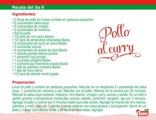 Pollo
al curry
Ingredientes:
• 2 libras de pollo sin hueso cortado en pedazos pequeños
• 6 cucharadas salsa soya
• 8 cucharadas de vinagre
• 3 cucharadas de maicena
• Sal al gusto
• 1/2 taza de vino seco blanco
• 1/2 taza de almendras rebanadas Badia
• 2 cucharadas de curry en polvo Badia
• 2 cucharitas azúcar
• 4 cucharadas de aceite de oliva Badia
• 1 cebolla grande blanca picada
• 1 pimentón rojo picado
• 1 cucharita jengibre Badia
• 1 cucharita ajo finamente picado Badia
• 1 lata de palmitos cortados Badia
• 1 lata de maíz tierno
• 1/2 taza de cebolla verde tajada
Preparación:
Lavar el pollo y cortarlo en pedazos pequeños. Mezclar en un recipiente 2 cucharadas de salsa
soya, 1 cucharita de maicena y sal. Mezclar con el pollo. Marinar en la nevera por 30 minutos.
Mezclar la salsa soya restante, maicena, vino blanco, vinagre, curry, azúcar y aceite. En un wok o
sarten grande a temperatura media-alta cocinar cebolla, pimentón, jengibre, ajo por 3 minutos.
Agregar el pollo y cocinar por 5 minutos hasta que este cocido. Agregar la mezcla de vino blanco,
palmitos y maíz, freír por 1 minuto o hasta obtener una salsa gruesa y burbujeante. Servir en un
plato y rosear con cebolla verde y almendras rebanadas. Agregar.
 