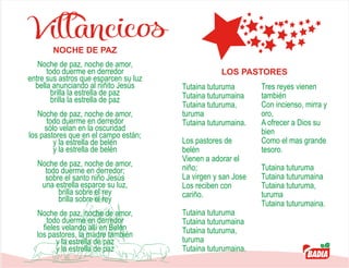 Villancicos
Noche de paz, noche de amor,
todo duerme en derredor
entre sus astros que esparcen su luz
bella anunciando al niñito Jesús
brilla la estrella de paz
brilla la estrella de paz
Noche de paz, noche de amor,
todo duerme en derredor
sólo velan en la oscuridad
los pastores que en el campo están;
y la estrella de belén
y la estrella de belén
Noche de paz, noche de amor,
todo duerme en derredor;
sobre el santo niño Jesús
una estrella esparce su luz,
brilla sobre el rey
brilla sobre el rey
Noche de paz, noche de amor,
todo duerme en derredor
fieles velando allí en Belén
los pastores, la madre también
y la estrella de paz
y la estrella de paz
NOCHE DE PAZ
 