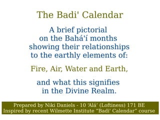 The Badi' Calendar
A brief pictorial
on the Bahá'í months
showing their relationships
to the earthly elements of:
Fire, Air, Water and Earth,
and what this signifies
in the Divine Realm.
Prepared by Niki Daniels - 10 ‘Alá’ (Loftiness) 171 BE
Inspired by recent Wilmette Institute “Badi' Calendar” course
 