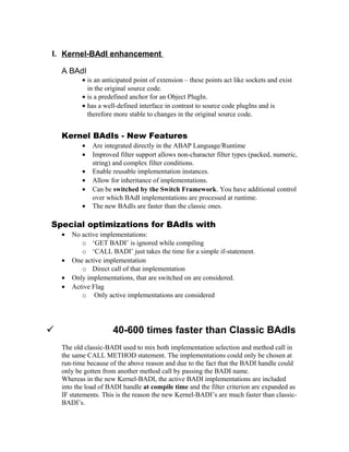 I. Kernel-BAdI enhancement

    A BAdI
           • is an anticipated point of extension – these points act like sockets and exist
             in the original source code.
           • is a predefined anchor for an Object PlugIn.
           • has a well-defined interface in contrast to source code plugIns and is
             therefore more stable to changes in the original source code.


    Kernel BAdIs - New Features
           •   Are integrated directly in the ABAP Language/Runtime
           •   Improved filter support allows non-character filter types (packed, numeric,
               string) and complex filter conditions.
           •   Enable reusable implementation instances.
           •   Allow for inheritance of implementations.
           •   Can be switched by the Switch Framework. You have additional control
               over which BAdI implementations are processed at runtime.
           •   The new BAdIs are faster than the classic ones.

Special optimizations for BAdIs with
    •   No active implementations:
           o ‘GET BADI’ is ignored while compiling
           o ‘CALL BADI’ just takes the time for a simple if-statement.
    •   One active implementation
           o Direct call of that implementation
    •   Only implementations, that are switched on are considered.
    •   Active Flag
           o Only active implementations are considered




                     40-600 times faster than Classic BAdIs
    The old classic-BADI used to mix both implementation selection and method call in
    the same CALL METHOD statement. The implementations could only be chosen at
    run-time because of the above reason and due to the fact that the BADI handle could
    only be gotten from another method call by passing the BADI name.
    Whereas in the new Kernel-BADI, the active BADI implementations are included
    into the load of BADI handle at compile time and the filter criterion are expanded as
    IF statements. This is the reason the new Kernel-BADI’s are much faster than classic-
    BADI’s.
 