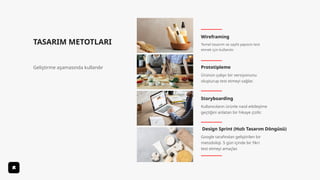 TASARIM METOTLARI
Geliştirme aşamasında kullanılır
Wireframing
Storyboarding
Prototipleme
Design Sprint (Hızlı Tasarım Döngüsü)
Temel tasarım ve sayfa yapısını test
etmek için kullanılır.
Ürünün çalışır bir versiyonunu
oluşturup test etmeyi sağlar.
Kullanıcıların ürünle nasıl etkileşime
geçtiğini anlatan bir hikaye çizilir.
Google tarafından geliştirilen bir
metodoloji. 5 gün içinde bir fikri
test etmeyi amaçlar.
 