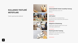 KULLANICI TESTLERİ
METOTLARI
Teslim aşamasında kullanılır
Kullanılabilirlik Testleri (Usability Testing)
Gölgeleme (Shadowing)
A/B Testleri
Heatmap & Click Tracking
Gerçek kullanıcılarla ürünün test
edilmesi.
İki farklı tasarımın karşılaştırılması.
(Amazon’un sarı ve mavi satın alma butonu
bulma testi)
Kullanıcıların gerçek hayatta ürünü nasıl
kullandığını gözlemleme.
Kullanıcıların en çok hangi alanlara
tıkladığını analiz etme.
 
