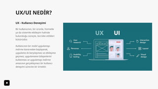 UX/UI NEDİR?
UX - Kullanıcı Deneyimi
Bir kullanıcının, bir ürünle, hizmetle
ya da sistemle etkileşim halinde
bulunduğu süreçte, tecrübe ettikleri
bütünüdür.
Kullanıcının bir mobil uygulamayı
indirme kararından başlayarak,
uygulama ile karşılaşması ve etkileşime
geçmesi, uygulamanın bileşenlerini
kullanması ve uygulamayı indirme
amacının gerçekleşmesi bir kullanıcı
deneyimi sürecine bir örnektir.
 