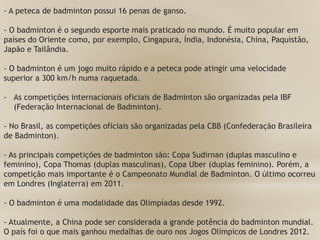 - A peteca de badminton possui 16 penas de ganso.
- O badminton é o segundo esporte mais praticado no mundo. É muito popular em
países do Oriente como, por exemplo, Cingapura, Índia, Indonésia, China, Paquistão,
Japão e Tailândia.
- O badminton é um jogo muito rápido e a peteca pode atingir uma velocidade
superior a 300 km/h numa raquetada.
- As competições internacionais oficiais de Badminton são organizadas pela IBF
(Federação Internacional de Badminton).
- No Brasil, as competições oficiais são organizadas pela CBB (Confederação Brasileira
de Badminton).
- As principais competições de badminton são: Copa Sudirnan (duplas masculino e
feminino), Copa Thomas (duplas masculinas), Copa Uber (duplas feminino). Porém, a
competição mais importante é o Campeonato Mundial de Badminton. O último ocorreu
em Londres (Inglaterra) em 2011.
- O badminton é uma modalidade das Olimpíadas desde 1992.
- Atualmente, a China pode ser considerada a grande potência do badminton mundial.
O país foi o que mais ganhou medalhas de ouro nos Jogos Olímpicos de Londres 2012.
 