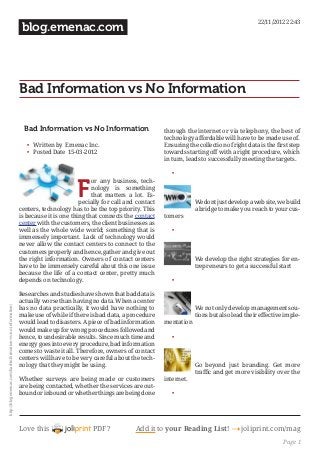 22/11/2012 22:43
                                                             blog.emenac.com




                                                            Bad Information vs No Information

                                                              Bad Information vs No Information                     through the internet or via telephony, the best of
                                                                                                                    technology affordable will have to be made use of.
                                                               •	 Written by Emenac Inc.                            Ensuring the collection of right data is the first step
                                                               •	 Posted Date 15-03-2012                            towards starting off with a right procedure, which
                                                                                                                    in turn, leads to successfully meeting the targets.

                                                                                                                       •	


                                                                                  F
                                                                                         or any business, tech-
                                                                                         nology is something
                                                                                         that matters a lot. Es-
                                                                                    pecially for call and contact               We dont just develop a web site, we build
                                                            centers, technology has to be the top priority. This                a bridge to make you reach to your cus-
                                                            is because it is one thing that connects the contact    tomers
                                                            center with the customers, the client businesses as
                                                            well as the whole wide world; something that is            •	
                                                            immensely important. Lack of technology would
                                                            never allow the contact centers to connect to the
                                                            customers properly and hence, gather and give out
                                                            the right information. Owners of contact centers                    We develop the right strategies for en-
                                                            have to be immensely careful about this one issue                   trepreneurs to get a successful start
                                                            because the life of a contact center, pretty much
                                                            depends on technology.                                     •	

                                                            Researches and studies have shown that bad data is
                                                            actually worse than having no data. When a center
http://blog.emenac.com/bad-information-vs-no-information/




                                                            has no data practically, it would have nothing to                   We not only develop management sou-
                                                            make use of while if there is bad data, a procedure                 tions but also lead their effective imple-
                                                            would lead to disasters. A piece of bad information     mentation
                                                            would make up for wrong procedures followed and
                                                            hence, to undesirable results. Since much time and         •	
                                                            energy goes into every procedure, bad information
                                                            comes to waste it all. Therefore, owners of contact
                                                            centers will have to be very careful about the tech-
                                                            nology that they might be using.                                    Go beyond just branding. Get more
                                                                                                                                traffic and get more visibility over the
                                                            Whether surveys are being made or customers             internet.
                                                            are being contacted, whether the services are out-
                                                            bound or inbound or whether things are being done          •	




                                                            Love this                    PDF?            Add it to your Reading List! 4 joliprint.com/mag
                                                                                                                                                                    Page 1
 