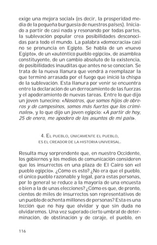 exige una mejora social» (es decir, la prosperidad me-
dia de la pequeña burguesía de nuestros países). Inicia-
do a partir de casi nada y resonando por todas partes,
la sublevación popular crea posibilidades desconoci-
das para todo el mundo. La palabra «democracia» casi
no se pronuncia en Egipto. Se habla de un «nuevo
Egipto», de un «auténtico pueblo egipcio», de asamblea
constituyente, de un cambio absoluto de la existencia,
de posibilidades inauditas que antes no se conocían. Se
trata de la nueva llanura que vendrá a reemplazar la
que terminó arrasada por el fuego que inició la chispa
de la sublevación. Esta llanura por venir se encuentra
entre la declaración de un derrocamiento de las fuerzas
y el apoderamiento de nuevas tareas. Entre lo que dijo
un joven tunecino: «Nosotros, que somos hijos de obre-
ros y de campesinos, somos más fuertes que los crimi-
nales», y lo que dijo un joven egipcio: «A partir de hoy,
25 de enero, me apodero de los asuntos de mi país».


          4. EL PUEBLO, ÚNICAMENTE EL PUEBLO,
         ES EL CREADOR DE LA HISTORIA UNIVERSAL.


Resulta muy sorprendente que, en nuestro Occidente,
los gobiernos y los medios de comunicación consideren
que los insurrectos en una plaza de El Cairo son «el
pueblo egipcio». ¿Cómo es esto? ¿No era que el pueblo,
el único pueblo razonable y legal, para estas personas,
por lo general se reduce a la mayoría de una encuesta
o bien a la de unas elecciones? ¿Cómo es que, de pronto,
cientos de miles de insurrectos son representativos de
un pueblo de ochenta millones de personas? Esta es una
lección que no hay que olvidar y que sin duda no
olvidaremos. Una vez superado cierto umbral de deter-
minación, de obstinación y de coraje, el pueblo, en

116
 