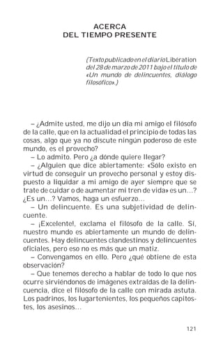 ACERCA
             DEL TIEMPO PRESENTE


                     (Texto publicado en el diario Libération
                     del 28 de marzo de 2011 bajo el título de
                     «Un mundo de delincuentes, diálogo
                     filosófico».)




   – ¿Admite usted, me dijo un día mi amigo el filósofo
de la calle, que en la actualidad el principio de todas las
cosas, algo que ya no discute ningún poderoso de este
mundo, es el provecho?
   – Lo admito. Pero ¿a dónde quiere llegar?
   – ¿Alguien que dice abiertamente: «Sólo existo en
virtud de conseguir un provecho personal y estoy dis-
puesto a liquidar a mi amigo de ayer siempre que se
trate de cuidar o de aumentar mi tren de vida» es un…?
¿Es un…? Vamos, haga un esfuerzo…
   – Un delincuente. Es una subjetividad de delin-
cuente.
   – ¡Excelente!, exclama el filósofo de la calle. Sí,
nuestro mundo es abiertamente un mundo de delin-
cuentes. Hay delincuentes clandestinos y delincuentes
oficiales, pero eso no es más que un matiz.
   – Convengamos en ello. Pero ¿qué obtiene de esta
observación?
   – Que tenemos derecho a hablar de todo lo que nos
ocurre sirviéndonos de imágenes extraídas de la delin-
cuencia, dice el filósofo de la calle con mirada astuta.
Los padrinos, los lugartenientes, los pequeños capitos-
tes, los asesinos…


                                                          121
 
