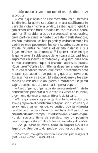 – ¡Me gustaría ver algo por el estilo!, digo, muy
escéptico.
   – Vea lo que ocurre en este momento: en numerosos
territorios, la gente se reúne en masa pacíficamente
para decir día y noche la verdad, a saber, que los que los
gobiernan desde hace décadas no son más que delin-
cuentes. El problema es que a esos capitostes locales,
cuya partida exige la gente que está manifestándose,
los han instalado, los han pagado y los han armado los
padrinos más poderosos, los delincuentes superiores,
los delincuentes refinados: el estadounidense y sus
lugartenientes, los zeuropeos.17 Los territorios en que
la gente se está sublevando tienen para estos padrinos
supremos un interés estratégico y los guardianes bru-
tales de ese interés superior eran los capitostes locales.
¿Qué hacer? Contra los millones de personas que están
reunidos y concentrados, que están desarmados pero
hablan, que saben lo que quieren y que dicen la verdad,
los asesinos no alcanzan. El estadounidense y los zeu-
ropeos se ven incluso obligados a mantener un perfil
bajo. A desgano, aprueban la limpieza popular.
   – Pero dígame, dígame: ¿estaríamos ante el fin de la
delincuencia planetaria que hace las veces de mundo?,
digo, lleno de esperanza, al filósofo de la calle.
   – Si las personas logran organizar la iluminación que
les es propia en el acontecimiento por una duración que
se extienda en el tiempo, es posible que la Historia
cambie de dirección. Pero los padrinos civilizados han
encontrado una trampa. Usted sabe que, en una esqui-
na del desierto llena de petróleo, hay un pequeño
capitoste que está ahí desde hace cuarenta y dos años.
   – ¡Ah! ¡El coronel! Pero él también empezó con el pie
izquierdo. Una parte del pueblo reclama su cabeza.
  17
     Zeuropéen, neologismo de reciente aparición para designar el
gentilicio de la Zona Euro (N. del T.).

122
 