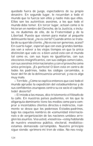 quedado fuera de juego, espectadores de su propio
desastre. En segundo lugar, le recuerdan a todo el
mundo que la fuerza son ellos y nadie más que ellos.
Ellos son los auténticos asesinos, a los que todo el
mundo debe temer. En tercer lugar, actúan como si lo
hicieran en nombre del Derecho, de la Justicia, e inclu-
so, no dudemos de ello, de la Fraternidad y de la
Libertad. Puesto que vienen para matar al pequeño
delincuente local, ¿no es cierto? Cuando antes se trata-
ba de su querido cliente. ¿No es eso ser generoso, acaso?
En cuarto lugar, esperan que con esos grandes bomba-
zos van a volver a los viejos tiempos en que la única
distinción que vale es: o bien usted está con el mundo
tal como es, con sus leyes no igualitarias, con sus
elecciones insignificantes, con sus códigos comerciales,
con sus asesinos internacionales y con el provecho como
único principio. ¡Es perfecto! O bien está en contra de
todos los padrinos, todos los códigos carcomidos, a
favor del fin de la delincuencia universal, y eso es algo
muy malo.
   – Terrible. ¿Cómo se explica entonces que casi todo el
mundo apruebe la expedición del estadounidense y de
sus confidentes zeuropeos contra su ex socio el capitos-
tedel desierto?
   – El miedo a las masas, dice tristemente el filósofo de
la calle. En nuestros países pudientes, en los que la
oligarquía dominante tiene los medios como para com-
prar a incontables clientes directos o indirectos, real-
mente se desea que los poderosos Estados-padrinos,
bajo los coquetos nombres de «comunidad internacio-
nal» o de «organización de las naciones unidas» arre-
glen los asuntos. Vea usted, «nosotros» –estoy hablando
de nuestro «nosotros» público, electoral, mediático–
estamos demasiado corrompidos. Nuestro principio
sigue siendo: «primero mi tren de vida». No nos resig-

124
 