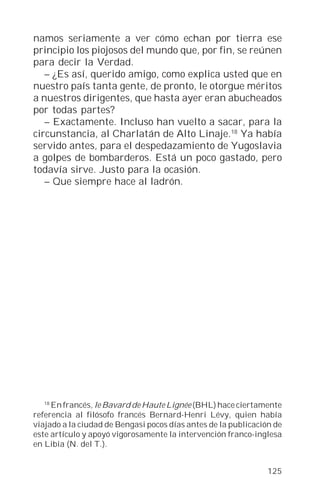 namos seriamente a ver cómo echan por tierra ese
principio los piojosos del mundo que, por fin, se reúnen
para decir la Verdad.
   – ¿Es así, querido amigo, como explica usted que en
nuestro país tanta gente, de pronto, le otorgue méritos
a nuestros dirigentes, que hasta ayer eran abucheados
por todas partes?
   – Exactamente. Incluso han vuelto a sacar, para la
circunstancia, al Charlatán de Alto Linaje.18 Ya había
servido antes, para el despedazamiento de Yugoslavia
a golpes de bombarderos. Está un poco gastado, pero
todavía sirve. Justo para la ocasión.
   – Que siempre hace al ladrón.




  18
     En francés, le Bavard de Haute Lignée (BHL) hace ciertamente
referencia al filósofo francés Bernard-Henri Lévy, quien había
viajado a la ciudad de Bengasi pocos días antes de la publicación de
este artículo y apoyó vigorosamente la intervención franco-inglesa
en Libia (N. del T.).


                                                                125
 