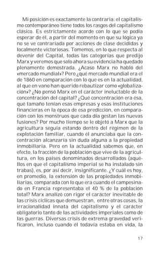 Mi posición es exactamente la contraria: el capitalis-
mo contemporáneo tiene todos los rasgos del capitalismo
clásico. Es estrictamente acorde con lo que se podía
esperar de él, a partir del momento en que su lógica ya
no se ve contrariada por acciones de clase decididas y
localmente victoriosas. Tomemos, en lo que respecta al
devenir del Capital, todas las categorías que predijo
Marx y veremos que solo ahora su evidencia ha quedado
plenamente demostrada. ¿Acaso Marx no habló del
«mercado mundial»? Pero ¿qué mercado mundial era el
de 1860 en comparación con lo que es en la actualidad,
al que en vano han querido rebautizar como «globaliza-
ción»? ¿No pensó Marx en el carácter ineluctable de la
concentración del capital? ¿Qué concentración era ésa,
qué tamaño tenían esas empresas y esas instituciones
financieras en la época de esa predicción, en compara-
ción con los monstruos que cada día gestan las nuevas
fusiones? Por mucho tiempo se le objetó a Marx que la
agricultura seguía estando dentro del régimen de la
explotación familiar, cuando él anunciaba que la con-
centración alcanzaría sin duda alguna a la propiedad
inmobiliaria. Pero en la actualidad sabemos que, en
efecto, la fracción de la población que vive de la agricul-
tura, en los países denominados desarrollados (aqué-
llos en que el capitalismo imperial se ha instalado sin
trabas), es, por así decir, insignificante. ¿Y cuál es hoy,
en promedio, la extensión de las propiedades inmobi-
liarias, comparada con lo que era cuando el campesina-
do en Francia representaba el 40 % de la población
total? Marx analizó con rigor el carácter inevitable de
las crisis cíclicas que demuestran, entre otras cosas, la
irracionalidad innata del capitalismo y el carácter
obligatorio tanto de las actividades imperiales como de
las guerras. Diversas crisis de extrema gravedad veri-
ficaron, incluso cuando él todavía estaba en vida, la

                                                        17
 