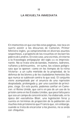 II

           LA REVUELTA INMEDIATA




En momentos en que escribo estas páginas, nos toca en
suerte asistir a los discursos de Cameron, Primer
Ministro inglés, ya comprometido en diversos asuntos
sospechosos, a propósito de las revueltas en los barrios
pobres de Londres. En este caso, una vez más, el retorno
a la fraseología antipopular del siglo XIX es impresio-
nante. No se trata sino de bandas, matones, ladrones,
rufianes y delincuentes, en suma, las «clases peligro-
sas» que se oponen –como en los tiempos de la reina
Victoria– a un culto mórbido de la propiedad, de la
defensa de los bienes y de los ciudadanos honestos (los
que nunca se sublevan contra lo que sea). El conjunto
viene acompañado por el anuncio de una represión
despiadada, prolongada y, por una cuestión de princi-
pios, ciega. En este punto, podemos confiar en Came-
ron: el Reino Unido, que corre en pos de un uso de la
prisión como en los Estados Unidos, que poco falta para
que sea un campo de concentración, ha elaborado, en la
época del «socialista» Blair, una legislación feroz y
cuenta en términos de proporción de la población con
muchos más prisioneros que Francia que, sin embargo,
cuando se trata de encarcelar a los jóvenes, no se anda
con chiquitas.

                                                     23
 