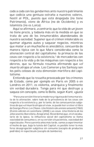 codo a codo con los gendarmes ante nuestro patrimonio
que codicia una gentuza extraña a nuestros valores,
hostil al POL, puesto que está despojada (no tiene
Patrimonio), viene de África (no de Occidente) y es
islamista (no es Laica).
   Aquí se afirmará, a contrario, que la vida de un joven
no tiene precio, y todavía más en la medida en que se
trata de uno de los innumerables abandonados de
nuestra sociedad. Suponer que el crimen intolerable es
quemar algunos autos y saquear negocios, mientras
que matar a un muchacho es anecdótico, concuerda de
manera típica con lo que Marx consideraba como la
alienación central del capitalismo: la primacía de las
cosas con respecto a la existencia,3 de mercaderías con
respecto a la vida y de las máquinas con respecto a los
obreros, que su fórmula resumía afirmando que «el
muerto atrapa al vivo». Los Cameron y los Sarkozy son
los polis celosos de esta dimensión mortífera del capi-
talismo.
   Entiendo que la revuelta provocada por los crímenes
de Estado, como por ejemplo en París en 2005 o en
Londres en 2011, es violenta, anárquica y finalmente
sin verdad duradera. Tengo para mí que destruye y
saquea sin concepto, como lo Bello, según Kant, «gusta
   3
    Para una versión literaria moderna y rigurosa del tema marxis-
ta de la alienación, sobre todo de la prevalencia de las cosas con
respecto a la existencia y, por lo tanto, de las consecuencias subje-
tivas de que «el muerto atrapa al vivo», se puede leer o releer el libro
de Georges Perec Les Choses. Une histoire des années soixante (1965)
[Existe edición en castellano: (2008) Las cosas. Una historia de los
años sesenta, Barcelona, Anagrama]. Recordemos que, en el vocabu-
lario de la época, la influencia social del capitalismo se llama
«sociedad de consumo» o, en su versión situacionista, «sociedad del
espectáculo». Pero cuarenta años más tarde, vamos a experimentar
el hecho de que, bajo la tutela del Capital, es posible tener la más
feroz desagregación subjetiva sin consumo (excepto de productos
podridos) ni espectáculo (excepto de bomberos).


                                                                     27
 