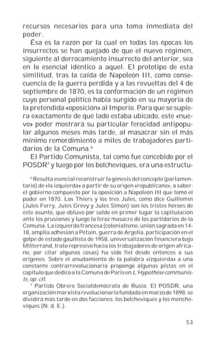 recursos necesarios para una toma inmediata del
poder.
   Ésa es la razón por la cual en todas las épocas los
insurrectos se han quejado de que el nuevo régimen,
siguiente al derrocamiento insurrecto del anterior, sea
en lo esencial idéntico a aquel. El prototipo de esta
similitud, tras la caída de Napoleón III, como conse-
cuencia de la guerra perdida y a las revueltas del 4 de
septiembre de 1870, es la conformación de un régimen
cuyo personal político había surgido en su mayoría de
la pretendida «oposición» al Imperio. Para que se supie-
ra exactamente de qué lado estaba ubicado, este «nue-
vo» poder mostrará su particular ferocidad antipopu-
lar algunos meses más tarde, al masacrar sin el más
mínimo remordimiento a miles de trabajadores parti-
darios de la Comuna.6
   El Partido Comunista, tal como fue concebido por el
POSDR7 y luego por los bolcheviques, era una estructu-
    6
      Resulta esencial reconstruir la génesis del concepto (parlamen-
tario) de «la izquierda» a partir de su origen «republicano», a saber:
el gobierno compuesto por la oposición a Napoleón III que tomó el
poder en 1870. Los Thiers y los tres Jules, como dice Guillemin
(Jules Ferry, Jules Grévy y Jules Simon) son los tristes héroes de
este asunto, que obtuvo por saldo en primer lugar la capitulación
ante los prusianos y luego la feroz masacre de los partidarios de la
Comuna. La izquierda francesa (colonialismo, unión sagrada en 14-
18, amplia adhesión a Pétain, guerra de Argelia, participación en el
golpe de estado gaullista de 1958, universalización financiera bajo
Mitterrand, trato represivo hacia los trabajadores de origen africa-
no, por citar algunas cosas) ha sido fiel desde entonces a sus
orígenes. Sobre el anudamiento de la palabra «izquierda» a una
constante contrarrevolucionaria propongo algunas pistas en el
capítulo que dedico a la Comuna de Paris en L’Hypothèse communis-
te, op. cit.
    7
      Partido Obrero Socialdemócrata de Rusia. El POSDR, una
organización marxista revolucionaria fundada en marzo de 1898, se
dividirá más tarde en dos facciones: los bolcheviques y los menche-
viques (N. d. E.).

                                                                   53
 