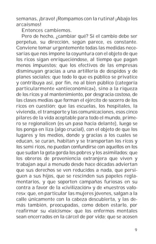 semanas, ¡bravo! ¡Rompamos con la rutina! ¡Abajo los
arcaísmos!
   Entonces cambiemos.
   Pero de hecho, ¿cambiar qué? Si el cambio debe ser
perpetuo, su dirección, según parece, es constante.
Conviene tomar urgentemente todas las medidas nece-
sarias que nos impone la coyuntura con el objeto de que
los ricos sigan enriqueciéndose, al tiempo que pagan
menos impuestos; que los efectivos de las empresas
disminuyan gracias a una artillería de despidos y de
planes sociales; que todo lo que es público se privatice
y contribuya así, por fin, no al bien público (categoría
particularmente «antieconómica»), sino a la riqueza
de los ricos y al mantenimiento, por desgracia costoso, de
las clases medias que forman el ejército de socorro de los
ricos en cuestión; que las escuelas, los hospitales, la
vivienda, el transporte y las comunicaciones, esos cinco
pilares de la vida aceptable para todo el mundo, prime-
ro se regionalicen (es un paso hacia delante), luego se
los ponga en liza (algo crucial), con el objeto de que los
lugares y los medios, donde y gracias a los cuales se
educan, se curan, habitan y se transportan los ricos y
los semi ricos, no puedan confundirse con aquellos en los
que sudan la gota gorda los pobres y los asimilados; que
los obreros de proveniencia extranjera que viven y
trabajan aquí a menudo desde hace décadas adviertan
que sus derechos se ven reducidos a nada, que persi-
guen a sus hijos, que se rescinden sus papeles regla-
mentarios, y que soporten campañas furiosas en su
contra a favor de la «civilización» y de «nuestros valo-
res»; que, en particular las mujeres jóvenes, salgan a la
calle únicamente con la cabeza descubierta, y las de-
más también, preocupadas, como deben estarlo, por
reafirmar su «laicismo»; que los enfermos mentales
sean encerrados en la cárcel de por vida; que se acosen

                                                        9
 