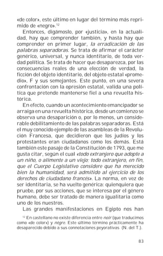 «de color», este último en lugar del término más repri-
mido de «negro».12
   Entonces, digámoslo, por «justicia», en la actuali-
dad, hay que comprender también, y hasta hay que
comprender en primer lugar, la erradicación de las
palabras separadoras. Se trata de afirmar el carácter
genérico, universal, y nunca identitario, de toda ver-
dad política. Se trata de hacer que desaparezca, por las
consecuencias reales de una elección de verdad, la
ficción del objeto identitario, del objeto estatal «prome-
dio», F y sus semejantes. Este punto, en una severa
confrontación con la opresión estatal, valida una polí-
tica que pretende mantenerse fiel a una revuelta his-
tórica.
   En efecto, cuando un acontecimiento emancipador se
arraiga en una revuelta histórica, desde un comienzo se
observa una desaparición o, por lo menos, un conside-
rable debilitamiento de las palabras separadoras. Está
el muy conocido ejemplo de las asambleas de la Revolu-
ción Francesa, que decidieron que los judíos y los
protestantes eran ciudadanos como los demás. Está
también este pasaje de la Constitución de 1793, que me
gusta citar, según el cual «todo extranjero que adopte a
un niño, o alimente a un viejo; todo extranjero, en fin,
que el Cuerpo Legislativo considere que ha merecido
bien la humanidad, será admitido al ejercicio de los
derechos de ciudadano francés». La norma, en vez de
ser identitaria, se ha vuelto genérica: quienquiera que
pruebe, por sus acciones, que se interesa por el género
humano, debe ser tratado de manera igualitaria como
uno de los nuestros.
   Las grandes manifestaciones en Egipto nos han
  12
    En castellano no existe diferencia entre noir (que traducimos
como «de color») y nègre. Este último término prácticamente ha
desaparecido debido a sus connotaciones peyorativas (N. del T.).


                                                              83
 