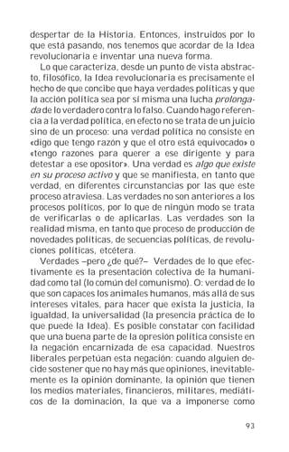 despertar de la Historia. Entonces, instruidos por lo
que está pasando, nos tenemos que acordar de la Idea
revolucionaria e inventar una nueva forma.
   Lo que caracteriza, desde un punto de vista abstrac-
to, filosófico, la Idea revolucionaria es precisamente el
hecho de que concibe que haya verdades políticas y que
la acción política sea por sí misma una lucha prolonga-
da de lo verdadero contra lo falso. Cuando hago referen-
cia a la verdad política, en efecto no se trata de un juicio
sino de un proceso: una verdad política no consiste en
«digo que tengo razón y que el otro está equivocado» o
«tengo razones para querer a ese dirigente y para
detestar a ese opositor». Una verdad es algo que existe
en su proceso activo y que se manifiesta, en tanto que
verdad, en diferentes circunstancias por las que este
proceso atraviesa. Las verdades no son anteriores a los
procesos políticos, por lo que de ningún modo se trata
de verificarlas o de aplicarlas. Las verdades son la
realidad misma, en tanto que proceso de producción de
novedades políticas, de secuencias políticas, de revolu-
ciones políticas, etcétera.
   Verdades –pero ¿de qué?– Verdades de lo que efec-
tivamente es la presentación colectiva de la humani-
dad como tal (lo común del comunismo). O: verdad de lo
que son capaces los animales humanos, más allá de sus
intereses vitales, para hacer que exista la justicia, la
igualdad, la universalidad (la presencia práctica de lo
que puede la Idea). Es posible constatar con facilidad
que una buena parte de la opresión política consiste en
la negación encarnizada de esa capacidad. Nuestros
liberales perpetúan esta negación: cuando alguien de-
cide sostener que no hay más que opiniones, inevitable-
mente es la opinión dominante, la opinión que tienen
los medios materiales, financieros, militares, mediáti-
cos de la dominación, la que va a imponerse como

                                                         93
 