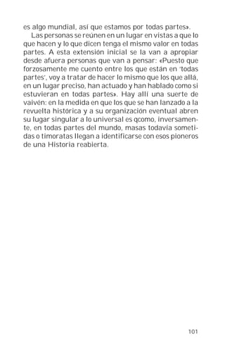 es algo mundial, así que estamos por todas partes».
   Las personas se reúnen en un lugar en vistas a que lo
que hacen y lo que dicen tenga el mismo valor en todas
partes. A esta extensión inicial se la van a apropiar
desde afuera personas que van a pensar: «Puesto que
forzosamente me cuento entre los que están en ‘todas
partes’, voy a tratar de hacer lo mismo que los que allá,
en un lugar preciso, han actuado y han hablado como si
estuvieran en todas partes». Hay allí una suerte de
vaivén: en la medida en que los que se han lanzado a la
revuelta histórica y a su organización eventual abren
su lugar singular a lo universal es qcomo, inversamen-
te, en todas partes del mundo, masas todavía someti-
das o timoratas llegan a identificarse con esos pioneros
de una Historia reabierta.




                                                     101
 