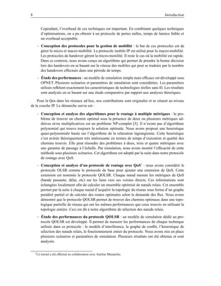 8                                                                                         Introduction


           Cependant, l’overhead de ces techniques est important. En combinant quelques techniques
           d’optimisations, on a pu obtenir à un protocole de pertes nulles, temps de latence faible et
           un overhead acceptable.
     – Conception des protocoles pour la gestion de mobilité : le but de ces protocoles est de
       gérer la micro et macro-mobilité. Le protocole mobile IP est utilisé pour la macro-mobilité.
       Les protocoles de handover gèrent la micro-monilité. Il reste le cas où la mobilité est rapide.
       Dans ce contexte, nous avons conçu un algorithme qui permet de prendre la bonne décision
       lors des handovers en se basant sur la vitesse des mobiles qui peut se traduire par le nombre
       des handovers effectués dans une période de temps.
     – Étude des performances : un modèle de simulation simple mais efﬁcace est développé sous
       OPNET. Plusieurs scénarios et paramètres de simulation sont considérées. Les paramètres
       utilisés reﬂètent exactement les caractéristiques de technologies réelles sans ﬁl. Les résultats
       sont analysés en se basant sur une étude comparative par rapport aux analyses théoriques.

    Pour la Qos dans les réseaux ad hoc, nos contributions sont originales et se situent au niveau
de la couche IP. Le démarche suivie est :

     – Conception et analyse des algorithmes pour le routage à multiple métriques : le pro-
       blème de trouver un chemin optimal sous la présence de deux ou plusieurs métriques ad-
       ditives et/ou multiplicatives est un problème NP-complet [5]. Il n’existe pas d’algorithme
       polynomial qui trouve toujours la solution optimale. Nous avons proposé une heuristique
       quasi-polynomiale basée sur l’algorithme de la relaxation lagrangienne. Cette heuristique
       s’est avérée théoriquement très intéressante en termes de temps d’exécution et qualité des
       chemins trouvés. Elle peut résoudre des problèmes à deux, trois et quatre métriques avec
       une garantie de passage à l’échelle. Par simulation, nous avons montré l’efﬁcacité de cette
       méthode sous plusieurs scénarios. Cet algorithme est adopté par la suite dans notre protocole
       de routage avec QoS.
     – Conception et analyse d’un protocole de routage avec QoS1 : nous avons considéré le
       protocole OLSR comme le protocole de base pour ajouter une extension de QoS. Cette
       extension est nommée le protocole QOLSR. Chaque nœud mesure les métriques de QoS
       (bande passante, délai, etc) sur les liens vers ses voisins directs. Ces informations sont
       échangées localement aﬁn de calculer un ensemble optimisé de nœuds relais. Cet ensemble
       permet par la suite à chaque nœud d’acquérir la topologie du réseau sous forme d’un graphe
       pondéré partiel et de calculer des routes optimales selon la demande des ﬂux. Nous avons
       démontré que le protocole QOLSR permet de trouver des chemins optimaux dans une topo-
       logique partielle de réseau qui ont les mêmes performances que ceux trouvés en utilisant la
       topologie entière. Ceci est dû à notre algorithme de sélection des nœuds relais.
     – Étude des performances du protocole QOLSR : un modèle de simulation dédié au pro-
       tocole QOLSR est développé. Il permet de mesurer les performances de chaque technique
       utilisée dans ce protocole : le modèle d’interférence, le graphe de conﬂit, l’heuristique de
       sélection des nœuds relais, le fonctionnement entier du protocole. Nous avons mis en place
       plusieurs scénarios et paramètres de simulation. Plusieurs résultats ont été obtenus et sont
       analysés.

    1 Ce   travail a été effectué en collaboration avec Anelise Munaretto.
 