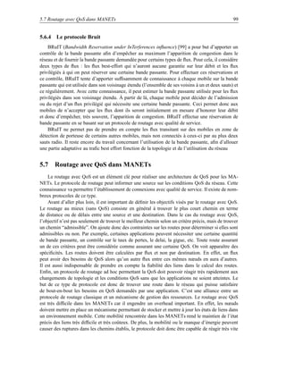 5.7 Routage avec QoS dans MANETs                                                                  99


5.6.4 Le protocole Bruit
    BRuIT (Bandwidth Reservation under InTerferences inﬂuence) [99] a pour but d’apporter un
contrôle de la bande passante aﬁn d’empêcher au maximum l’apparition de congestion dans le
réseau et de fournir la bande passante demandée pour certains types de ﬂux. Pour cela, il considère
deux types de ﬂux : les ﬂux best-effort qui n’auront aucune garantie sur leur débit et les ﬂux
privilégiés à qui on peut réserver une certaine bande passante. Pour effectuer ces réservations et
ce contrôle, BRuIT tente d’apporter sufﬁsamment de connaissance à chaque mobile sur la bande
passante qui est utilisée dans son voisinage étendu (l’ensemble de ses voisins à un et deux sauts) et
ce régulièrement. Avec cette connaissance, il peut estimer la bande passante utilisée pour les ﬂux
privilégiés dans son voisinage étendu. À partir de là, chaque mobile peut décider de l’admission
ou du rejet d’un ﬂux privilégié qui nécessite une certaine bande passante. Ceci permet donc aux
mobiles de n’accepter que les ﬂux dont ils seront initialement en mesure d’honorer leur débit
et donc d’empêcher, très souvent, l’apparition de congestion. BRuIT effectue une réservation de
bande passante en se basant sur un protocole de routage avec qualité de service.
    BRuIT ne permet pas de prendre en compte les ﬂux transitant sur des mobiles en zone de
détection de porteuse de certains autres mobiles, mais non connectés à ceux-ci par au plus deux
sauts radio. Il reste encore du travail concernant l’utilisation de la bande passante, aﬁn d’allouer
une partie adaptative au traﬁc best effort fonction de la topologie et de l’utilisation du réseau


5.7 Routage avec QoS dans MANETs
    Le routage avec QoS est un élément clé pour réaliser une architecture de QoS pour les MA-
NETs. Le protocole de routage peut informer une source sur les conditions QoS du réseau. Cette
connaissance va permettre l’établissement de connexions avec qualité de service. Il existe de nom-
breux protocoles de ce type.
    Avant d’aller plus loin, il est important de déﬁnir les objectifs visés par le routage avec QoS.
Le routage au mieux (sans QoS) consiste en général à trouver le plus court chemin en terme
de distance ou de délais entre une source et une destination. Dans le cas du routage avec QoS,
l’objectif n’est pas seulement de trouver le meilleur chemin selon un critère précis, mais de trouver
un chemin “admissible”. On ajoute donc des contraintes sur les routes pour déterminer si elles sont
admissibles ou non. Par exemple, certaines applications peuvent nécessiter une certaine quantité
de bande passante, un contrôle sur le taux de pertes, le delai, la gigue, etc. Toute route assurant
un de ces critères peut être considérée comme assurant une certaine QoS. On voit apparaître des
spéciﬁcités. Les routes doivent être calculées par ﬂux et non par destination. En effet, un ﬂux
peut avoir des besoins de QoS alors qu’un autre ﬂux entre ces mêmes nœuds en aura d’autres.
Il est aussi indispensable de prendre en compte la ﬁabilité des liens dans le calcul des routes.
Enﬁn, un protocole de routage ad hoc permettant la QoS doit pouvoir réagir très rapidement aux
changements de topologie et les conditions QoS sans que les applications ne soient atteintes. Le
but de ce type de protocole est donc de trouver une route dans le réseau qui puisse satisfaire
de bout-en-bout les besoins en QoS demandés par une application. C’est une alliance entre un
protocole de routage classique et un mécanisme de gestion des ressources. Le routage avec QoS
est très difﬁcile dans les MANETs car il engendre un overhead important. En effet, les nœuds
doivent mettre en place un mécanisme permettant de stocker et mettre à jour les états de liens dans
un environnement mobile. Cette mobilité rencontrée dans les MANETs rend le maintien de l’état
précis des liens très difﬁcile et très coûteux. De plus, la mobilité ou le manque d’énergie peuvent
causer des ruptures dans les chemins établis, le protocole doit donc être capable de réagir très vite
 