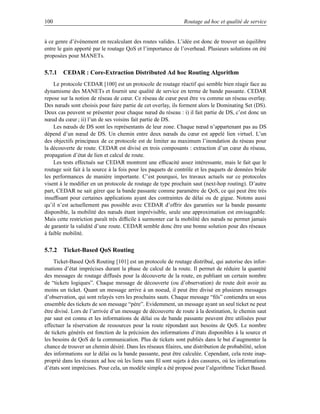 100                                                           Routage ad hoc et qualité de service


à ce genre d’événement en recalculant des routes valides. L’idée est donc de trouver un équilibre
entre le gain apporté par le routage QoS et l’importance de l’overhead. Plusieurs solutions on été
proposées pour MANETs.

5.7.1 CEDAR : Core-Extraction Distributed Ad hoc Routing Algorithm
    Le protocole CEDAR [100] est un protocole de routage réactif qui semble bien réagir face au
dynamisme des MANETs et fournit une qualité de service en terme de bande passante. CEDAR
repose sur la notion de réseau de cœur. Ce réseau de cœur peut être vu comme un réseau overlay.
Des nœuds sont choisis pour faire partie de cet overlay, ils forment alors le Dominating Set (DS).
Deux cas peuvent se présenter pour chaque nœud du réseau : i) il fait partie de DS, c’est donc un
nœud du cœur ; ii) l’un de ses voisins fait partie de DS.
    Les nœuds de DS sont les représentants de leur zone. Chaque nœud n’appartenant pas au DS
dépend d’un nœud de DS. Un chemin entre deux nœuds du cœur est appelé lien virtuel. L’un
des objectifs principaux de ce protocole est de limiter au maximum l’inondation du réseau pour
la découverte de route. CEDAR est divisé en trois composants : extraction d’un cœur du réseau,
propagation d’état de lien et calcul de route.
    Les tests effectués sur CEDAR montrent une efﬁcacité assez intéressante, mais le fait que le
routage soit fait à la source à la fois pour les paquets de contrôle et les paquets de données bride
les performances de manière importante. C’est pourquoi, les travaux actuels sur ce protocoles
visent à le modiﬁer en un protocole de routage de type prochain saut (next-hop routing). D’autre
part, CEDAR ne sait gérer que la bande passante comme paramètre de QoS, ce qui peut être très
insufﬁsant pour certaines applications ayant des contraintes de délai ou de gigue. Notons aussi
qu’il n’est actuellement pas possible avec CEDAR d’offrir des garanties sur la bande passante
disponible, la mobilité des nœuds étant imprévisible, seule une approximation est envisageable.
Mais cette restriction paraît très difﬁcile à surmonter car la mobilité des nœuds ne permet jamais
de garantir la validité d’une route. CEDAR semble donc être une bonne solution pour des réseaux
à faible mobilité.

5.7.2 Ticket-Based QoS Routing
    Ticket-Based QoS Routing [101] est un protocole de routage distribué, qui autorise des infor-
mations d’état imprécises durant la phase de calcul de la route. Il permet de réduire la quantité
des messages de routage diffusés pour la découverte de la route, en publiant un certain nombre
de “tickets logiques”. Chaque message de découverte (ou d’observation) de route doit avoir au
moins un ticket. Quant un message arrive à un noeud, il peut être divisé en plusieurs messages
d’observation, qui sont relayés vers les prochains sauts. Chaque message “ﬁls” contiendra un sous
ensemble des tickets de son message “père”. Evidemment, un message ayant un seul ticket ne peut
être divisé. Lors de l’arrivée d’un message de découverte de route à la destination, le chemin saut
par saut est connu et les informations de délai ou de bande passante peuvent être utilisées pour
effectuer la réservation de ressources pour la route répondant aux besoins de QoS. Le nombre
de tickets générés est fonction de la précision des informations d’états disponibles à la source et
les besoins de QoS de la communication. Plus de tickets sont publiés dans le but d’augmenter la
chance de trouver un chemin désiré. Dans les réseaux ﬁlaires, une distribution de probabilité, selon
des informations sur le délai ou la bande passante, peut être calculée. Cependant, cela reste inap-
proprié dans les réseaux ad hoc où les liens sans ﬁl sont sujets à des cassures, où les informations
d’états sont imprécises. Pour cela, un modèle simple a été proposé pour l’algorithme Ticket Based.
 