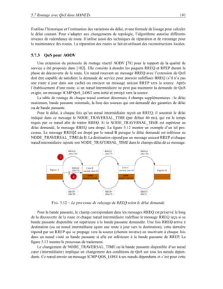 5.7 Routage avec QoS dans MANETs                                                                                      101


Il utilise l’historique et l’estimation des variations du délai, et une formule de lissage pour calculer
le délai courant. Pour s’adapter aux changements de topologie, l’algorithme autorise différents
niveaux de redondance de route. Il utilise aussi des techniques de réparation et de reroutage pour
la maintenance des routes. La réparation des routes se fait en utilisant des reconstructions locales.

5.7.3 QoS pour AODV
     Une extension du protocole de routage réactif AODV [78] pour le support de la qualité de
service a été proposée dans [102]. Elle consiste à étendre les paquets RREQ et RPEP durant la
phase de découverte de la route. Un nœud recevant un message RREQ avec l’extension de QoS
doit être capable de satisfaire la demande de service pour pouvoir rediffuser RREQ (s’il n’a pas
une route à jour dans son cache) ou envoyer un message unicast RREP vers la source. Après
l’établissement d’une route, si un nœud intermédiaire ne peut pas maintenir la demande de QoS
exigée, un message ICMP QoS_LOST sera initié et envoyé vers la source.
     La table de routage de chaque nœud contient désormais 4 champs supplémentaires : le délai
maximum, bande passante minimale, la liste des sources qui ont demandé des garanties de délai
ou de bande passante.
     Pour le délai, à chaque fois qu’un nœud intermédiaire reçoit un RREQ, il soustrait le délai
indiqué dans ce message le NODE_TRAVERSAL_TIME (par défaut 40 ms), qui est le temps
requis par ce nœud aﬁn de traiter RREQ. Si le NODE_TRAVERSAL_TIME est supérieur au
délai demandé, le message RREQ sera dropé. La ﬁgure 5.12 montre un exemple d’un tel pro-
cessus. Le message RREQ2 est dropé par le nœud B puisque le délai demandé est inférieur au
NODE_TRAVERSAL_TIME de B. La destination répond par un message unicast RREP et chaque
nœud intermédiaire rajoute son NODE_TRAVERSAL_TIME dans le champs délai de ce message.

                            RREQ1                              RREQ1                          RREQ1
                            délai=100                          délai=70                       délai=100
                        1


                               RREQ2          Core B                         Core C
            Ingress A           délai=10   traversal_time=30              traversal_time=30               Engress D

                                                cache                          cache
                                 2         délai(B à D)=80                délai(C à D)=50




                            RREP1                              RREP1                          RREP1
                            délai=80                           délai=50                       délai=0



             F IG . 5.12 – Le processus de relayage de RREQ selon le délai demandé.

    Pour la bande passante, le champ correspondant dans les messages RREQ est préservé le long
de la découverte de la route et chaque nœud intermédiaire rediffuse le message RREQ reçu si sa
bande passante disponible est supérieure à la bande passante demandée. Une fois RREQ arrive à
destination (ou un nœud intermédiaire ayant une route à jour vers la destination), cette dernière
répond par un RREP qui se propage vers la source (chemin inverse) en inscrivant à chaque fois
dans un nœud visité sa bande passante si elle est inférieure à la bande passante de RREP. La
ﬁgure 5.13 montre le processus de traitement.
    Le changement de NODE_TRAVERSAL_TIME ou la bande passante disponible d’un nœud
cœur (intermédiaire) implique un changement des conditions de QoS sur tous les nœuds dépen-
dants. Ce nœud envoie un message ICMP QOS_LOSE à ses nœuds dépendants et c’est pour cette
 