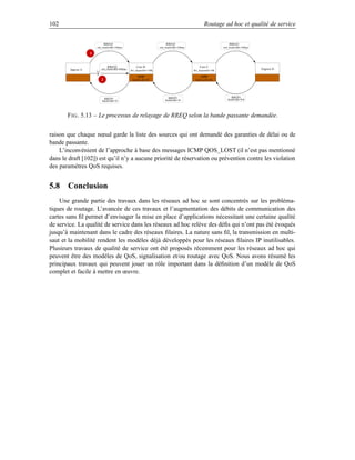 102                                                                                                   Routage ad hoc et qualité de service


                               RREQ1                                        RREQ1                                     RREQ1
                        min_bandwidth=10kbps                           min_bandwidth=10kbps                       min_bandwidth=10kbps

                    1


                                RREQ2                 Core B                                      Core C
        Ingress A          min_bandwidth=80kbps
                                                  Bw_disponible=100k                          Bw_disponible=50k
                                                                                                                                         Engress D

                                                      cache                                       cache
                           2                       bw(B à D)=50                                bw(C à D)=50




                               RREP1                                         RREP1                                      RREP1
                                                                           Bandwidth=50                              Bandwidth=INF
                            Bandwidth=50




       F IG . 5.13 – Le processus de relayage de RREQ selon la bande passante demandée.


raison que chaque nœud garde la liste des sources qui ont demandé des garanties de délai ou de
bande passante.
    L’inconvénient de l’approche à base des messages ICMP QOS_LOST (il n’est pas mentionné
dans le draft [102]) est qu’il n’y a aucune priorité de réservation ou prévention contre les violation
des paramètres QoS requises.


5.8 Conclusion
    Une grande partie des travaux dans les réseaux ad hoc se sont concentrés sur les probléma-
tiques de routage. L’avancée de ces travaux et l’augmentation des débits de communication des
cartes sans ﬁl permet d’envisager la mise en place d’applications nécessitant une certaine qualité
de service. La qualité de service dans les réseaux ad hoc relève des déﬁs qui n’ont pas été évoqués
jusqu’à maintenant dans le cadre des réseaux ﬁlaires. La nature sans ﬁl, la transmission en multi-
saut et la mobilité rendent les modèles déjà développés pour les réseaux ﬁlaires IP inutilisables.
Plusieurs travaux de qualité de service ont été proposés récemment pour les réseaux ad hoc qui
peuvent être des modèles de QoS, signalisation et/ou routage avec QoS. Nous avons résumé les
principaux travaux qui peuvent jouer un rôle important dans la déﬁnition d’un modèle de QoS
complet et facile à mettre en œuvre.
 