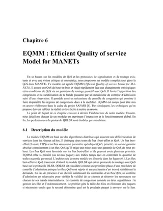 Chapitre 6

EQMM : Efﬁcient Quality of service
Model for MANETs

    En se basant sur les modèles de QoS et les protocoles de signalisation et de routage exis-
tants et avec une vision critique et innovatrice, nous proposons un modèle complet pour gérer la
QoS dans MANETs. Ce modèle est appelé EQMM (Efﬁcient Quality of service Model for MA-
NETs). Il assure une QoS de bout-en-bout et réagit rapidement face aux changements topologiques
et/ou conditions de QoS via un protocole de routage proactif avec QoS. Il limite l’apparition des
congestions et la surutilisation de la bande passante par un mécanisme de contrôle d’admission
suivi d’une réservation. Il possède aussi un mécanisme de contrôle de congestion qui consiste à
faire disparaître les régions de congestions dues à la mobilité. EQMM est conçu pour être mis
en œuvre réellement dans le cadre du projet SAFARI [6]. Par conséquent, les techniques qu’on
propose doivent reﬂéter la réalité et être facile à mettre en œuvre.
    Le point de départ de ce chapitre consiste à décrire l’architecture de notre modèle. Ensuite,
nous détaillons chacun de ses modules en exprimant l’interaction et le fonctionnement global. En
ﬁn, les performances du protocole QOLSR sont étudiées par simulation.


6.1 Description du modèle
    Le modèle EQMM est basé sur des algorithmes distribués qui assurent une différenciation de
services dans les réseaux ad hoc. Il distingue deux types de ﬂux : best-effort et QoS. Un ﬂux best-
effort (E-mail, FTP) est un ﬂux sans aucun paramètre spéciﬁque (QoS, priorité), ni aucune garantie
absolue contrairement à un ﬂux QoS qu’il exige une route avec une garantie de QoS de bout-en-
bout. Les ﬂux QoS sont favorisés sur les ﬂux best-effort et ils peuvent avoir plusieurs priorités.
EQMM offre la priorité (au niveau paquet) aux traﬁcs temps réel en contrôlant la quantité de
traﬁcs acceptée par nœud. L’architecture de notre modèle est illustrée dans les ﬁgures 6.1. Les ﬂux
best-effort et QoS traversent d’abord le module QOLSR qui est un protocole de routage avec QoS
basé sur le protocole OLSR. QOLSR est considéré comme une première phase d’une procédure de
contrôle d’admission puisque les ﬂux QoS sont rejetés si aucun chemin n’est trouvé satisfaisant la
demande. En cas de présence d’un chemin satisfaisant les contraintes d’un ﬂux QoS, un contrôle
d’admission est nécessaire pour vériﬁer la validité de ce chemin et réserver les ressources sur
chacun de ses nœuds intermédiares. Le contrôle de congestion consiste en deux algorithmes : la
gestion des ﬁles et l’ordonnancement. Le premier gère la taille des ﬁles en éliminant des paquets
si nécessaire tandis que le second détermine quel est le prochain paquet à envoyer sur le lien.
 