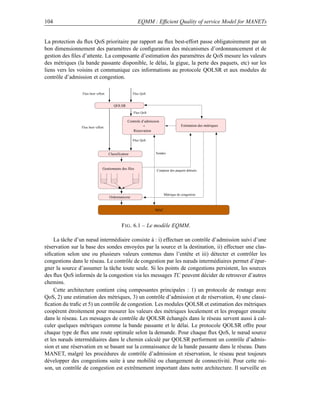 104                                                     EQMM : Efﬁcient Quality of service Model for MANETs


La protection du ﬂux QoS prioritaire par rapport au ﬂux best-effort passe obligatoirement par un
bon dimensionnement des paramètres de conﬁguration des mécanismes d’ordonnancement et de
gestion des ﬁles d’attente. La composante d’estimation des paramètres de QoS mesure les valeurs
des métriques (la bande passante disponible, le délai, la gigue, la perte des paquets, etc) sur les
liens vers les voisins et communique ces informations au protocole QOLSR et aux modules de
contrôle d’admission et congestion.

                 Flux best−effort                    Flux QoS


                                       QOLSR
                                                     Flux QoS

                                                 Controle d’admission
                Flux best−effort                           +                        Estimation des métriques
                                                    Réservation

                                                     Flux QoS



                                    Classificateur                 Sondes



                               Gestionnaire des files              Conpteur des paquets détruits




                                                                        Métrique de congestion
                                    Ordonnanceur


                                                                  MAC



                                             F IG . 6.1 – Le modèle EQMM.

     La tâche d’un nœud intermédiaire consiste à : i) effectuer un contrôle d’admission suivi d’une
réservation sur la base des sondes envoyées par la source et la destination, ii) effectuer une clas-
siﬁcation selon une ou plusieurs valeurs contenus dans l’entête et iii) détecter et contrôler les
congestions dans le réseau. Le contrôle de congestion par les nœuds intermédiaires permet d’épar-
gner la source d’assumer la tâche toute seule. Si les points de congestions persistent, les sources
des ﬂux QoS informés de la congestion via les messages TC peuvent décider de retrouver d’autres
chemins.
     Cette architecture contient cinq composantes principales : 1) un protocole de routage avec
QoS, 2) une estimation des métriques, 3) un contrôle d’admission et de réservation, 4) une classi-
ﬁcation du traﬁc et 5) un contrôle de congestion. Les modules QOLSR et estimation des métriques
coopèrent étroitement pour mesurer les valeurs des métriques localement et les propager ensuite
dans le réseau. Les messages de contrôle de QOLSR échangés dans le réseau servent aussi à cal-
culer quelques métriques comme la bande passante et le délai. Le protocole QOLSR offre pour
chaque type de ﬂux une route optimale selon la demande. Pour chaque ﬂux QoS, le nœud source
et les nœuds intermédiaires dans le chemin calculé par QOLSR performent un contrôle d’admis-
sion et une réservation en se basant sur la connaissance de la bande passante dans le réseau. Dans
MANET, malgré les procédures de contrôle d’admission et réservation, le réseau peut toujours
développer des congestions suite à une mobilité ou changement de connectivité. Pour cette rai-
son, un contrôle de congestion est extrêmement important dans notre architecture. Il surveille en
 