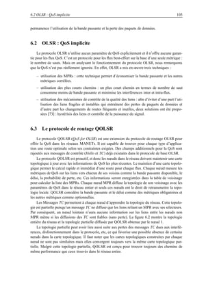 6.2 OLSR : QoS implicite                                                                        105


permanence l’utilisation de la bande passante et la perte des paquets de données.


6.2 OLSR : QoS implicite
     Le protocole OLSR n’utilise aucun paramètre de QoS explicitement et il n’offre aucune garan-
tie pour les ﬂux QoS. C’est un protocole pour les ﬂux best-effort sur la base d’une seule métrique :
le nombre de sauts. Mais en analysant le fonctionnement du protocole OLSR, nous remarquons
que la QoS n’est pas réellement ignorée. En effet, OLSR a mis en œuvre trois techniques :

   – utilisation des MPRs : cette technique permet d’économiser la bande passante et les autres
     métriques corrélées.
   – utilisation des plus courts chemins : un plus court chemin en termes de nombre de saut
     consomme moins de bande passante et minimise les interférences inter et intra-ﬂux.
   – utilisation des mécanismes de contrôle de la qualité des liens : aﬁn d’éviter d’une part l’uti-
     lisation des liens fragiles et instables qui entraînent des pertes de paquets de données et
     d’autre part les changements de routes fréquents et inutiles, deux solutions ont été propo-
     sées [73] : hystérisis des liens et contrôle de la puissance du signal.


6.3 Le protocole de routage QOLSR
     Le protocole QOLSR (QoS for OLSR) est une extension du protocole de routage OLSR pour
offrir la QoS dans les réseaux MANETs. Il est capable de trouver pour chaque type d’applica-
tion une route optimale selon ses contraintes exigées. Des champs additionnels pour la QoS sont
rajoutés aux messages de contrôle (Hello et TC) déjà existants dans le protocole de base OLSR.
     Le protocole QOLSR est proactif, et donc les nœuds dans le réseau doivent maintenir une carte
topologique à jour avec les informations de QoS les plus récentes. Le maintien d’une carte topolo-
gique permet le calcul rapide et immédiat d’une route pour chaque ﬂux. Chaque nœud mesure les
métriques de QoS sur les liens vers chacun de ses voisins comme la bande passante disponible, le
délai, la probabilité de perte, etc. Ces informations seront enregistrées dans la table de voisinage
pour calculer la liste des MPRs. Chaque nœud MPR diffuse la topologie de son voisinage avec les
paramètres de QoS dans le réseau entier et seuls ces nœuds ont le droit de retransmettre la topo-
logie locale. QOLSR considère la bande passante et le délai comme des métriques obligatoires et
les autres métriques comme optionnelles.
     Les Messages TC permettent à chaque nœud d’apprendre la topologie du réseau. Cette topolo-
gie est partielle puisqu’un message TC ne diffuse que les liens reliant un MPR avec ses sélecteurs.
Par conséquent, un nœud lointain n’aura aucune information sur les liens entre les nœuds non
MPR même si les diffusions des TC sont ﬁables (sans perte). La ﬁgure 6.2 montre la topologie
entière du réseau et la topologie partielle diffusée par QOLSR obtenue par le nœud 1.
     La topologie partielle peut avoir lieu aussi suite aux pertes des messages TC dues aux interfé-
rences, disfonctionnement dans le protocole, etc, ce qui favorise une possible absence de certains
nœuds dans la carte topologique. Il faut noter que les cartes topologiques construites par chaque
nœud ne sont pas similaires mais elles convergent toujours vers la même carte topologique par-
tielle. Malgré cette topologie partielle, QOLSR est conçu pour trouver toujours des chemins de
même performance que ceux trouvés dans le réseau entier.
 