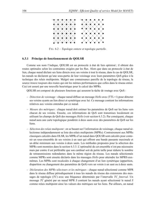 106                                         EQMM : Efﬁcient Quality of service Model for MANETs

                             1                         1




                          F IG . 6.2 – Topologie entiere et topologie partielle.


6.3.1 Principe de fonctionnement de QOLSR

    Comme son nom l’indique, QOLSR est un protocole à état de lien optimisé ; il obtient des
routes optimales selon les contraintes exigées par les ﬂux. Alors que dans un protocole à état de
lien, chaque nœud déclare ses liens directs avec ses voisins à tout le réseau, dans le cas de QOLSR,
les nœuds ne déclarent qu’une sous-partie de leur voisinage avec leurs paramètres QoS grâce à la
technique des relais multipoints. Malgré une connaissance pareille de la topologie de réseau, la
source trouve toujours des routes qui ont les mêmes performances que celles dans le réseau entier.
Ceci est assuré par une nouvelle heuristique pour le calcul des MPRs.
    QOLSR est composé de plusieurs fonctions qui assurent la tâche de routage avec QoS :

      – Détection de voisinage : chaque nœud diffuse un message Hello avec (TTL=1) pour détecter
        ses voisins ayants un lien direct et symétrique avec lui. Ce message contient les informations
        relatives aux voisins entendus par ce nœud.
      – Mesure des métriques : chaque nœud doit estimer les paramètres de QoS sur les liens vers
        chacun de ses voisins. Ensuite, ces informations de QoS sont transmises localement en
        utilisant les champs de QoS des messages Hello (voir section 6.3.2). Par conséquent, chaque
        nœud aura une carte topologique pondérée à deux sauts avec des paramètres de QoS sur les
        liens.
      – Sélection des relais multipoint : en se basant sur l’information de voisinage, chaque nœud sé-
        lectionne indépendamment sa liste des relais multipoints (MPRs). Contrairement aux MPRs
        classiques calculés dans OLSR, les MPRs d’un nœud dans QOLSR sont calculés pour conte-
        nir un sous-ensemble de ses voisins à un saut qui offrent une bande passante maximale et
        un délai minimum aux voisins à deux sauts. Les méthodes proposées pour la sélection des
        MPRs sont montrées dans la section 6.3.3. L’optimalité de cet ensemble n’est pas nécessaire
        mais par contre il est préférable que son cardinal soit de petite taille pour réduire le nombre
        de retransmissions redondantes dans la même région du réseau. Les nœuds sélectionnés
        comme MPRs sont ensuite déclarés dans les massages Hello pour atteindre les MPRS eux-
        mêmes. Les MPRs sont recalculés à chaque changement d’un lien symétrique (apparition,
        disparition ou changement des paramètres de QoS) vers un voisin à un saut ou à deux sauts.
      – Déclaration des MPRs sélecteurs et les métriques : chaque nœud sélectionné comme MPR
        dans le réseau diffuse périodiquement à tous les nœuds du réseau des extensions des mes-
        sages de topologie (TC) avec une fréquence déterminée par l’intervalle TC_Interval. Un
        message TC généré par un nœud MPR S contient les nœuds ayant sélectionné le nœud S
        comme relais multipoint ainsi les valeurs des métriques sur les liens. Par ailleurs, un nœud
 