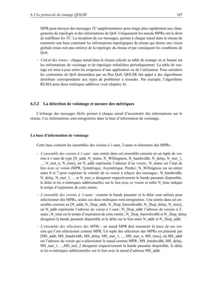 6.3 Le protocole de routage QOLSR                                                               107


     MPR peut envoyer des messages TC supplémentaires pour réagir plus rapidement aux chan-
     gements de topologie et des informations de QoS. Uniquement les nœuds MPRs ont le droit
     de rediffuser les TC. La réception de ces messages, permet à chaque nœud dans le réseau de
     maintenir une base contenant les informations topologiques du réseau qui donne une vision
     globale (mais non pas entière) de la topologie du réseau et par conséquent les conditions de
     QoS.
   – Calcul des routes : chaque nœud dans le réseau calcule sa table de routage en se basant sur
     les informations de voisinage et de topologie rafraîchies périodiquement. La table de rou-
     tage est mise à jour selon les exigences d’une application ou de l’utilisateur. Pour satisfaire
     les contraintes de QoS demandées par un ﬂux QoS, QOLSR fait appel à des algorithmes
     distribués correspondants aux types de problèmes à résoudre. Par exemple, l’algorithme
     RLMA pour deux métriques additives (voir chapitre 4).




6.3.2 La détection de voisinage et mesure des métriques

    L’échange des messages Hello permet à chaque nœud d’accumuler des informations sur le
réseau. Ces informations sont enregistrées dans la base d’information de voisinage.



La base d’information de voisinage

   Cette base contient les ensembles des voisins à 1-saut, 2-sauts et sélecteurs des MPRs :

   – L’ensemble des voisins à 1-saut : une entrée dans cet ensemble consiste en un tuple de voi-
     sins à 1-saut de type [N_addr, N_status, N_Willingness, N_bandwidth, N_delay, N_met_1,
     ..., N_met_n, N_time], où N_addr représente l’adresse d’un voisin ; N_status est l’état de
     lien avec ce voisin (MPR, Symétrique, Asymétrique, Perdu) ; N_Willingness est un entier
     entre 0 et 7 pour exprimer la volonté de ce voisin à relayer des messages ; N_bandwidth,
     N_delay, N_met_1, ... et N_met_n désignent respectivement la bande passante disponible,
     le délai et les n-métriques additionnelles sur le lien avec ce voisin et enﬁn N_time indique
     le temps d’expiration de cette entrée.
   – L’ensemble des voisins à 2-sauts : comme la bande passante et le délai sont utilisés pour
     sélectionner des MPRs, seules ces deux métriques sont enregistrées. Une entrée dans cet en-
     semble consiste en [N_addr, N_2hop_addr, N_2hop_banwdwidth, N_2hop_delay, N_time],
     où N_addr représente l’adresse du voisin à 1-saut ; N_2hop_addr l’adresse de voisins à 2-
     sauts ; N_time est le temps d’expiration de cette entrée ; N_2hop_banwdwidth et N_2hop_delay
     désignent la bande passante disponible et le délai sur le lien entre N_addr et N_2hop_addr.
   – L’ensemble des sélecteurs des MPRs : un nœud MPR doit maintenir la trace de ses voi-
     sins qui l’ont sélectionné comme MPR. Un tuple des sélecteurs des MPRs est présenté par
     [MS_addr, MS_bandwidth, MS_delay, MS_met_1, ..., MS_met_n, MS_time], où MS_addr
     est l’adresse du voisin qui a sélectionné le nœud comme MPR ; MS_bandwidth, MS_delay,
     MS_met_1, ...,MS_met_2 désignent respectivement la bande passante disponible, le délai
     et les n-métriques additionnelles sur le lien avec le nœud d’adresse MS_addr.
 