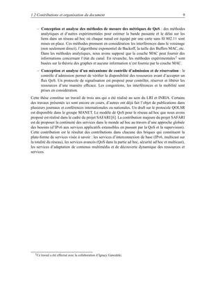 1.2 Contributions et organisation du document                                                        9


    – Conception et analyse des méthodes de mesure des métriques de QoS : des méthodes
      analytiques et d’autres expérimentales pour estimer la bande passante et le délai sur les
      liens dans un réseau ad hoc où chaque nœud est équipé par une carte sans ﬁl 802.11 sont
      mises en place. Ces méthodes prennent en considération les interférences dans le voisinage
      (non seulement direct), l’algorithme exponentiel de Backoff, la taille des Buffers MAC, etc.
      Dans les méthodes analytiques, nous avons supposé que la couche MAC peut fournir des
      informations concernant l’état du canal. En revanche, les méthodes expérimentales 2 sont
      basées sur la théorie des graphes et aucune information n’est fournie par la couche MAC.
    – Conception et analyse d’un mécanisme de contrôle d’admission et de réservation : le
      contrôle d’admission permet de vériﬁer la disponibilité des ressources avant d’accepter un
      ﬂux QoS. Un protocole de signalisation est proposé pour contrôler, réserver et libérer les
      ressources d’une manière efﬁcace. Les congestions, les interférences et la mobilité sont
      prises en considération.
Cette thèse constitue un travail de trois ans qui a été réalisé au sein du LRI et INRIA. Certains
des travaux présentés ici sont encore en cours, d’autres ont déjà fait l’objet de publications dans
plusieurs journaux et conférences internationales ou nationales. Un draft sur le protocole QOLSR
est disponible dans le groupe MANET. Le modèle de QoS pour le réseau ad hoc que nous avons
proposé est réalisé dans le cadre du projet SAFARI [6]. La contribution majeure du projet SAFARI
est de proposer la continuité des services dans le monde ad hoc au travers d’une approche globale
des besoins (d’IPv6 aux services applicatifs extensibles en passant par la QoS et la supervision).
Cette contribution est le résultat des contributions dans chacune des briques qui constituent la
plate-forme de services visée à savoir : les services d’interconnexion de base (IPv6, multicast sur
la totalité du réseau), les services avancés (QoS dans la partie ad hoc, sécurité ad hoc et multicast),
les services d’adaptation de contenus multimédia et de découverte dynamique des ressources et
services.




  2 Ce   travail a été effectué avec la collaboration d’Ignacy Gawedzki.
 