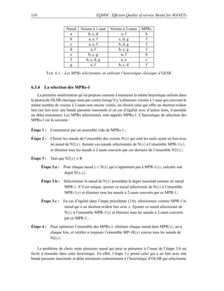 110                                      EQMM : Efﬁcient Quality of service Model for MANETs


                      Nœud     Voisins à 1-saut   Voisins à 2-sauts    MPRs
                       a            b, c, d              e, f           b
                       b            a, e, f            c, d, g          f
                       c            a, e, f            b, d, g          f
                       d             a, f              b, c, g          f
                       e            b, c, g              a, f           b
                       f          b, c, d, g            a, e            c
                       g             e, f              b, c, d          f

         TAB . 6.1 – Les MPRs sélectionnés en utilisant l’heuristique classique d’OLSR.


6.3.4 La sélection des MPRs-1
    La première amélioration qu’on propose consiste à maintenir la même heuristique utilisée dans
le protocole OLSR classique mais par contre lorsqu’il y’a plusieurs voisins à 1-saut qui couvrent le
même nombre de voisins à 2-sauts non encore visités, on choisit celui qui offre un shortest-widest
lien (un lien avec une bande passante maximale et en cas d’égalité avec d’autres liens, il possède
un délai minimum). Les MPRs sélectionnés sont appelés MPRs-1. L’heuristique de sélection des
MPRs-1 est la suivante :

Étape 1 :   Commencer par un ensemble vide de MPRs-1 ;

Étape 2 :   Choisir les nœuds de l’ensemble des voisins N(x) qui sont les seuls ayant un lien avec
            un nœud de N2(x). Ajouter ces nœuds sélectionnés de N(x) à l’ensemble MPR-1(x),
            et éliminer tous les nœuds à 2-sauts couverts par ces derniers de l’ensemble N2(x) ;

Étape 3 :   Tant que N2(x) = 0
                             /

      Étape 3.a :   Pour chaque nœud y ∈ N(x) qui n’appartient pas à MPR-1(x), calculer son
                    degré D(x, y).

      Étape 3.b :   Sélectionner le nœud de N(x) possédant le degré maximal comme un nœud
                    MPR-1. S’il est unique, ajouter ce nœud sélectionné de N(x) à l’ensemble
                    MPR-1(x) et éliminer tous les nœuds à 2-sauts couverts par ce MPR-1 ;

      Étape 3.c :   En cas d’égalité dans l’étape précédente (3.b), sélectionner comme MPR-1 le
                    nœud qui à un shortest-widest lien avec x. Ajouter ce nœud sélectionné de
                    N(x) à l’ensemble MPR-1(x) et éliminer tous les nœuds à 2-sauts couverts
                    par ce MPR-1 ;

Étape 4 :   Pour optimiser l’ensemble des MPRs-1, éliminer chaque nœud dans MPR(x), un à
            chaque fois, et vériﬁer si toujours l’ensemble MP-1R(x) couvre tous les nœuds de
            N2(x).

    Le problème de choix entre plusieurs nœud qui peut se présenter à l’issue de l’étape 3.b est
facile à résoudre dans cette heuristique. En effet, l’étape 3.c prend celui qui a un lien avec une
bande passante maximale et délai minimum contrairement à l’heuristique d’OLSR qui sélectionne
 